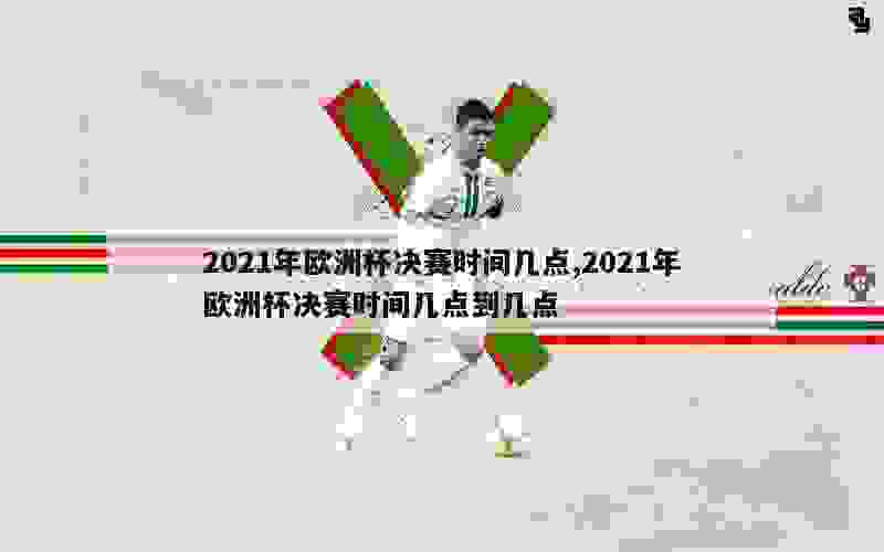 2021年欧洲杯决赛时间几点,2021年欧洲杯决赛时间几点到几点