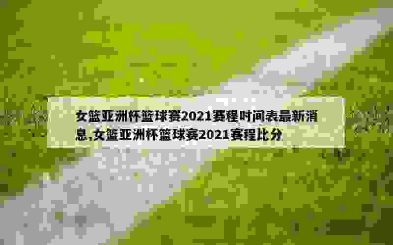 女篮亚洲杯篮球赛2021赛程时间表最新消息,女篮亚洲杯篮球赛2021赛程比分