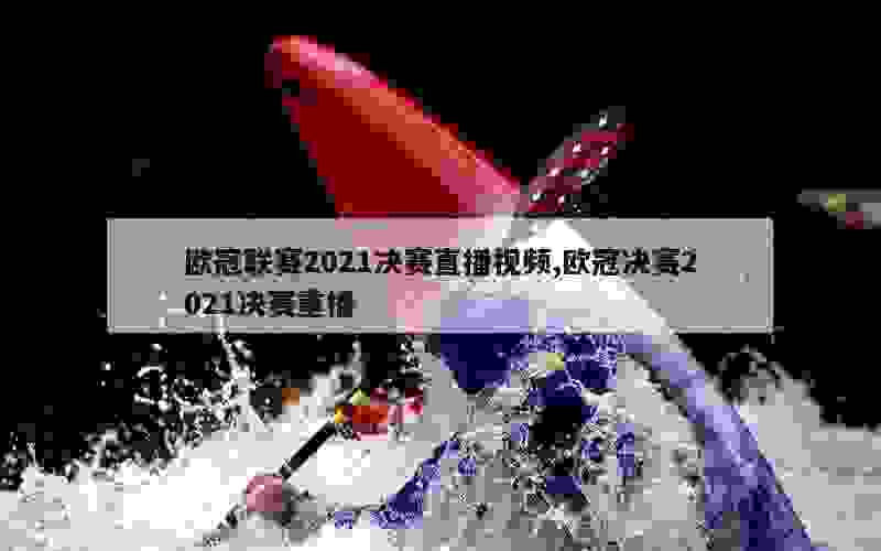 欧冠联赛2021决赛直播视频,欧冠决赛2021决赛重播