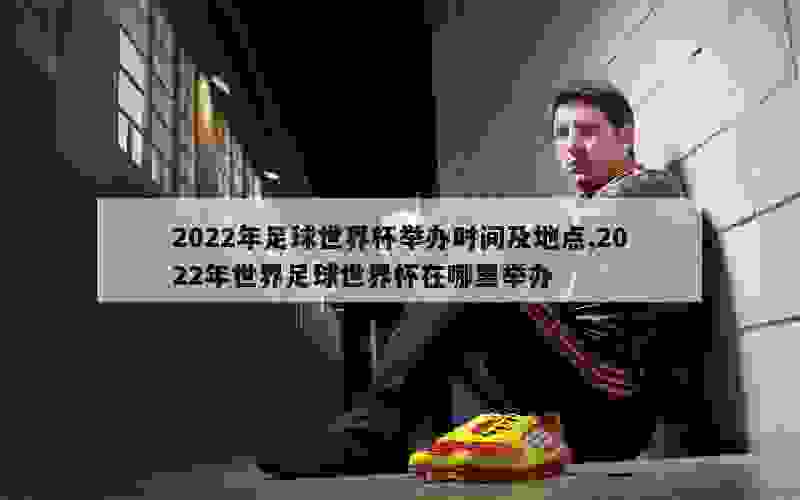 2022年足球世界杯举办时间及地点,2022年世界足球世界杯在哪里举办