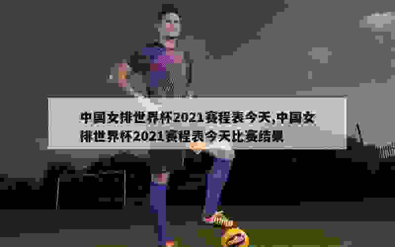 中国女排世界杯2021赛程表今天,中国女排世界杯2021赛程表今天比赛结果