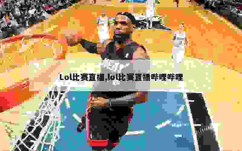 Lol比赛直播,lol比赛直播哔哩哔哩