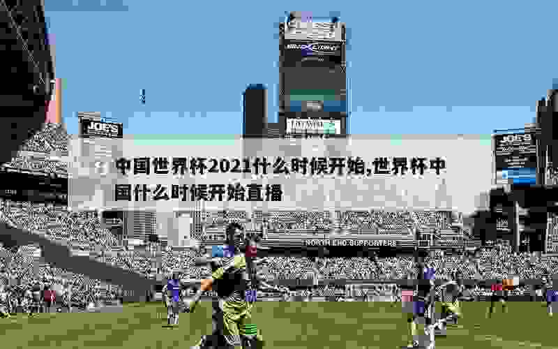 中国世界杯2021什么时候开始,世界杯中国什么时候开始直播