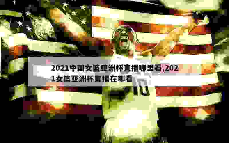 2021中国女篮亚洲杯直播哪里看,2021女篮亚洲杯直播在哪看