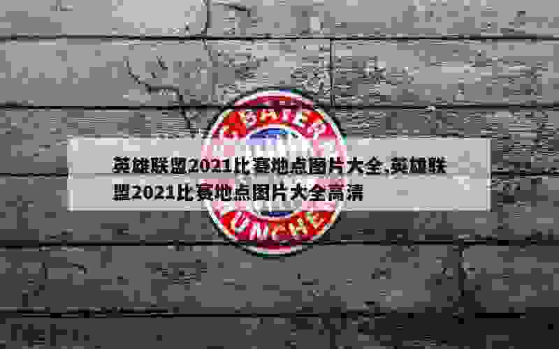 英雄联盟2021比赛地点图片大全,英雄联盟2021比赛地点图片大全高清