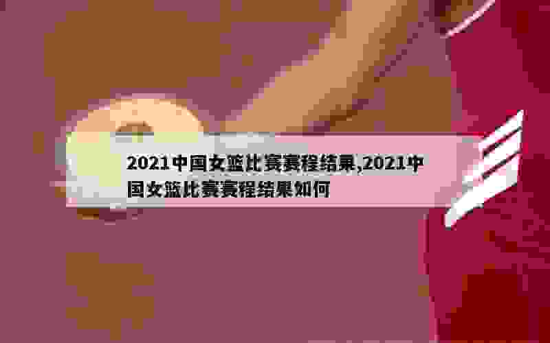 2021中国女篮比赛赛程结果,2021中国女篮比赛赛程结果如何