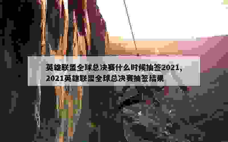 英雄联盟全球总决赛什么时候抽签2021,2021英雄联盟全球总决赛抽签结果