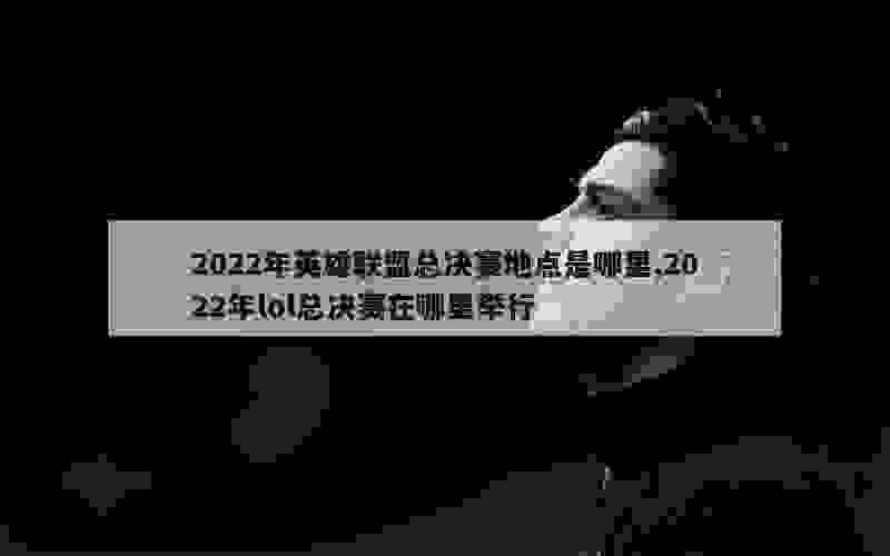 2022年英雄联盟总决赛地点是哪里,2022年lol总决赛在哪里举行