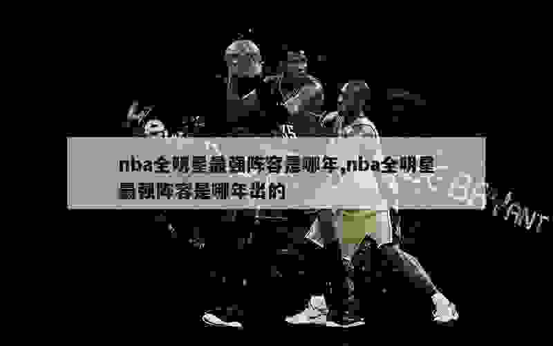 nba全明星最强阵容是哪年,nba全明星最强阵容是哪年出的