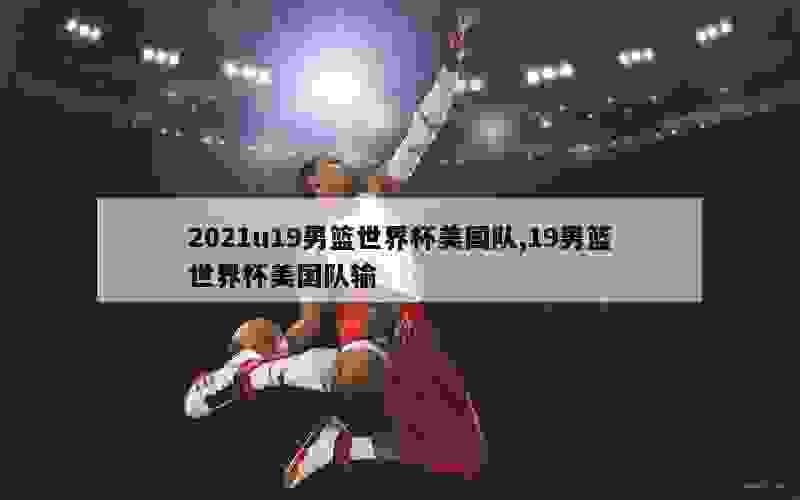 2021u19男篮世界杯美国队,19男篮世界杯美国队输