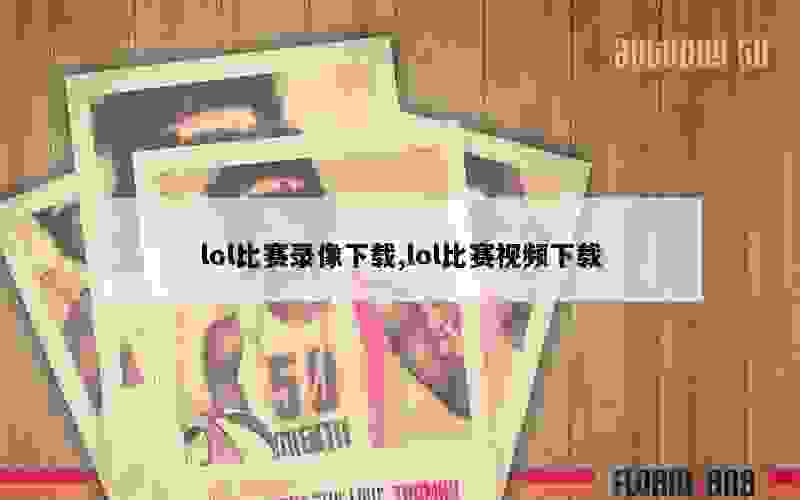 lol比赛录像下载,lol比赛视频下载