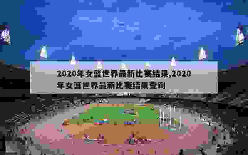 2020年女篮世界最新比赛结果,2020年女篮世界最新比赛结果查询