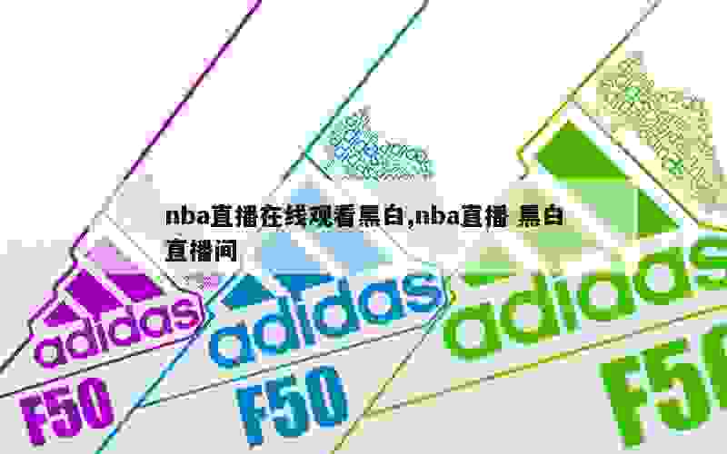 nba直播在线观看黑白,nba直播 黑白直播间